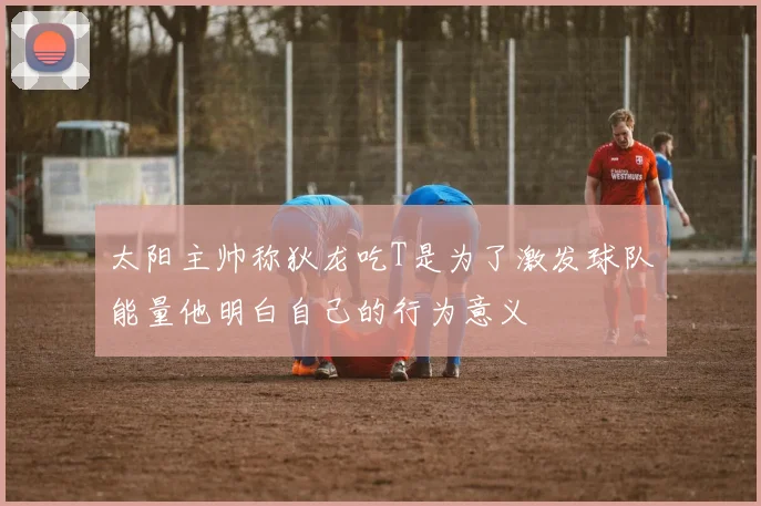 太阳主帅称狄龙吃T是为了激发球队能量他明白自己的行为意义