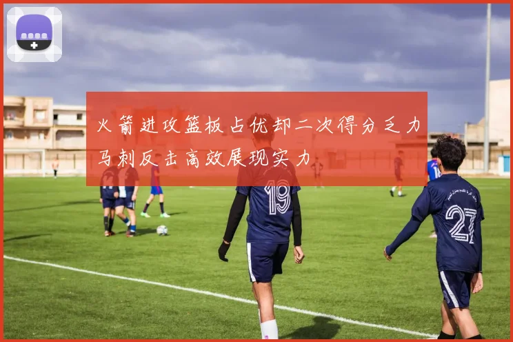 火箭进攻篮板占优却二次得分乏力马刺反击高效展现实力