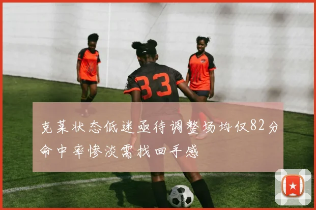 克莱状态低迷亟待调整场均仅82分命中率惨淡需找回手感