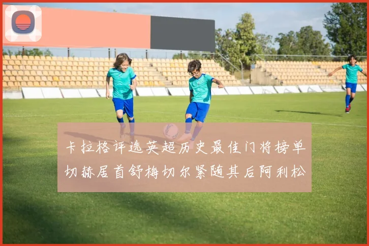 卡拉格评选英超历史最佳门将榜单切赫居首舒梅切尔紧随其后阿利松位列第三