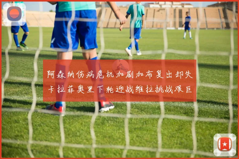 阿森纳伤病危机加剧加布复出却失卡拉菲奥里下轮迎战维拉挑战艰巨