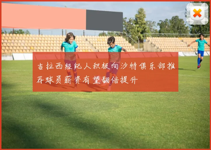 吉拉西经纪人积极向沙特俱乐部推荐球员薪资有望翻倍提升
