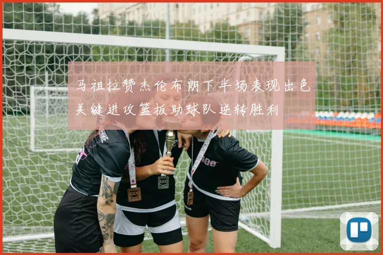 马祖拉赞杰伦布朗下半场表现出色关键进攻篮板助球队逆转胜利