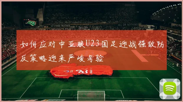 如何应对中亚狼U23国足迎战强敌防反策略迎来严峻考验