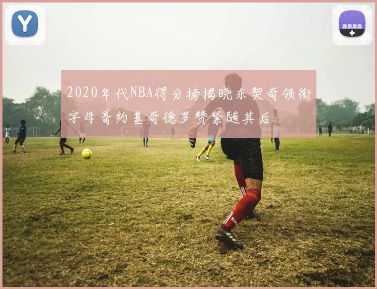 2020年代NBA得分榜揭晓东契奇领衔字母哥约基奇德罗赞紧随其后
