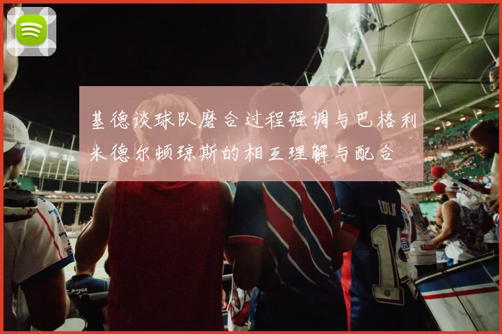 基德谈球队磨合过程强调与巴格利米德尔顿琼斯的相互理解与配合