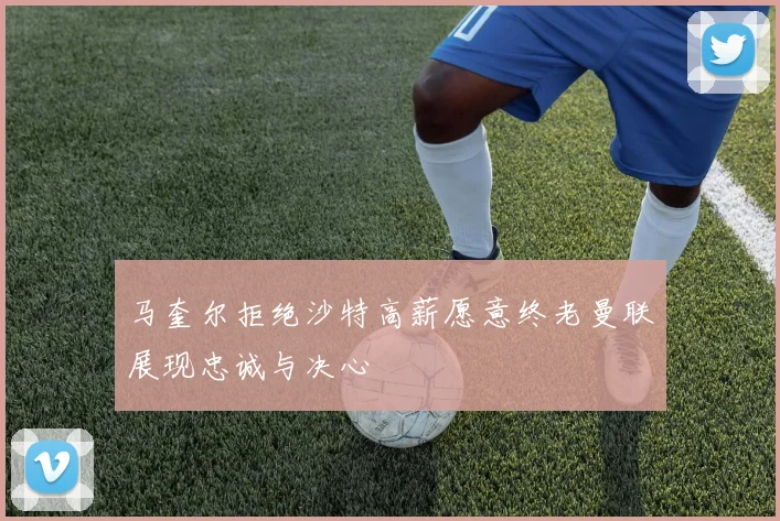 马奎尔拒绝沙特高薪愿意终老曼联展现忠诚与决心
